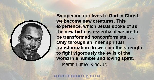 By opening our lives to God in Christ, we become new creatures. This experience, which Jesus spoke of as the new birth, is essential if we are to be transformed nonconformists . . . Only through an inner spiritual