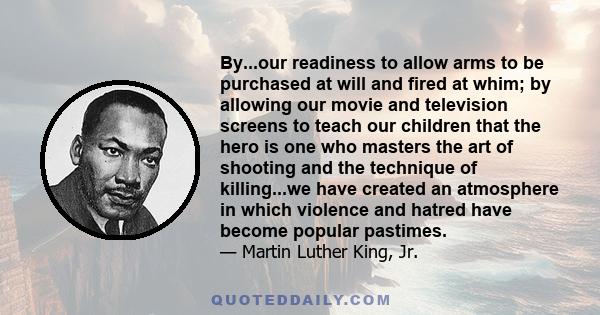 By...our readiness to allow arms to be purchased at will and fired at whim; by allowing our movie and television screens to teach our children that the hero is one who masters the art of shooting and the technique of