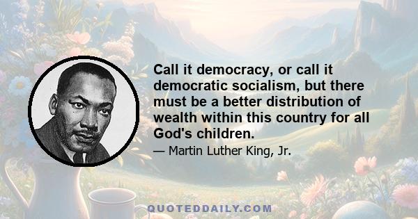 Call it democracy, or call it democratic socialism, but there must be a better distribution of wealth within this country for all God's children.