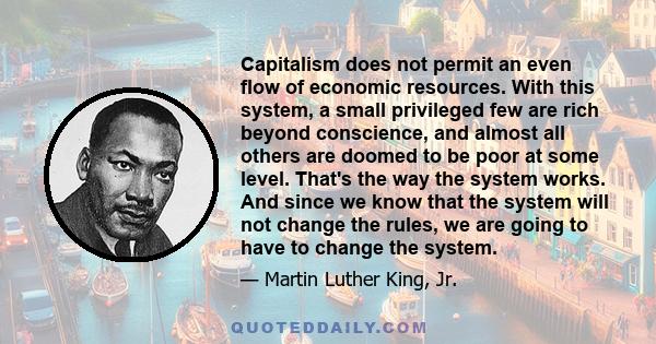 Capitalism does not permit an even flow of economic resources. With this system, a small privileged few are rich beyond conscience, and almost all others are doomed to be poor at some level. That's the way the system