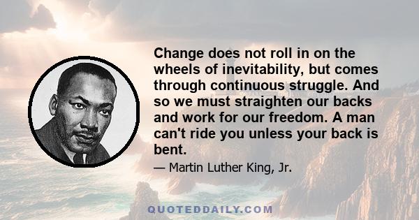 Change does not roll in on the wheels of inevitability, but comes through continuous struggle. And so we must straighten our backs and work for our freedom. A man can't ride you unless your back is bent.