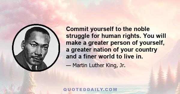 Commit yourself to the noble struggle for human rights. You will make a greater person of yourself, a greater nation of your country and a finer world to live in.