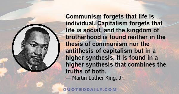 Communism forgets that life is individual. Capitalism forgets that life is social, and the kingdom of brotherhood is found neither in the thesis of communism nor the antithesis of capitalism but in a higher synthesis.