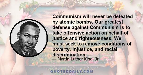 Communism will never be defeated by atomic bombs. Our greatest defense against Communism is to take offensive action on behalf of justice and righteousness. We must seek to remove conditions of poverty, injustice, and