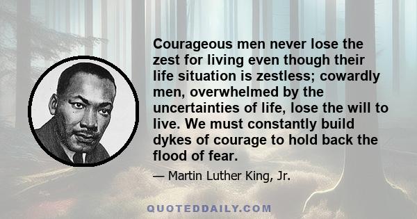 Courageous men never lose the zest for living even though their life situation is zestless; cowardly men, overwhelmed by the uncertainties of life, lose the will to live. We must constantly build dykes of courage to