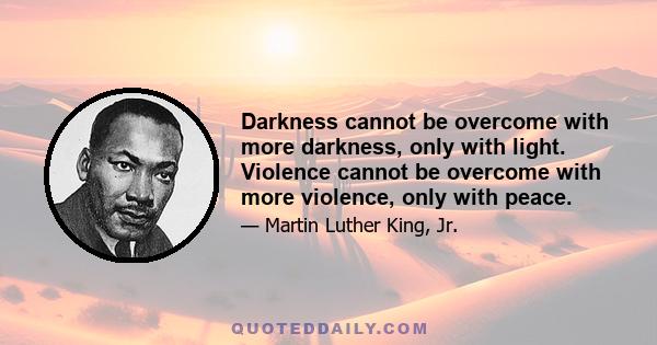 Darkness cannot be overcome with more darkness, only with light. Violence cannot be overcome with more violence, only with peace.