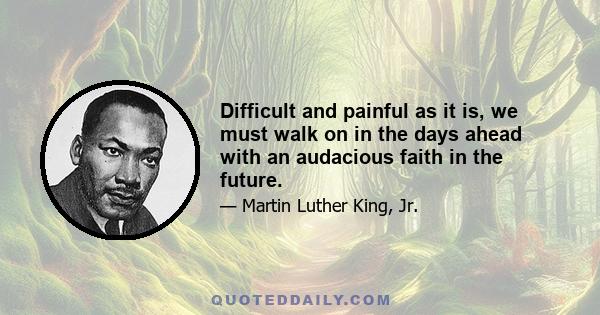 Difficult and painful as it is, we must walk on in the days ahead with an audacious faith in the future.