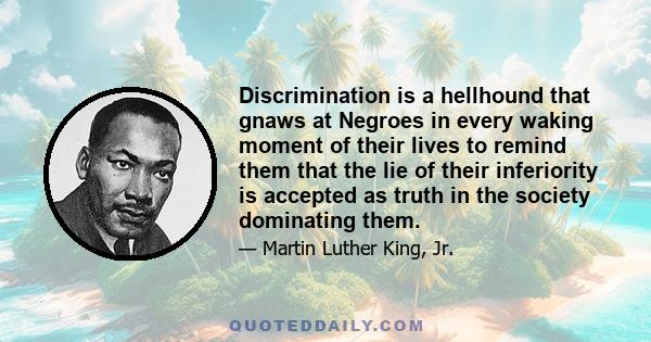 Discrimination is a hellhound that gnaws at Negroes in every waking moment of their lives to remind them that the lie of their inferiority is accepted as truth in the society dominating them.