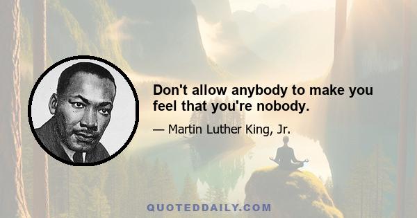 Don't allow anybody to make you feel that you're nobody.