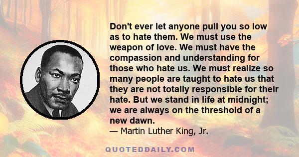 Don't ever let anyone pull you so low as to hate them. We must use the weapon of love. We must have the compassion and understanding for those who hate us. We must realize so many people are taught to hate us that they