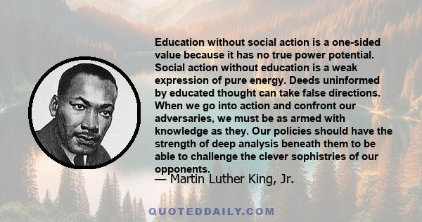 Education without social action is a one-sided value because it has no true power potential. Social action without education is a weak expression of pure energy. Deeds uninformed by educated thought can take false