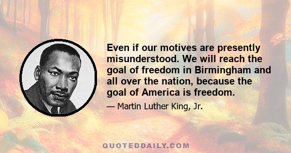 Even if our motives are presently misunderstood. We will reach the goal of freedom in Birmingham and all over the nation, because the goal of America is freedom.