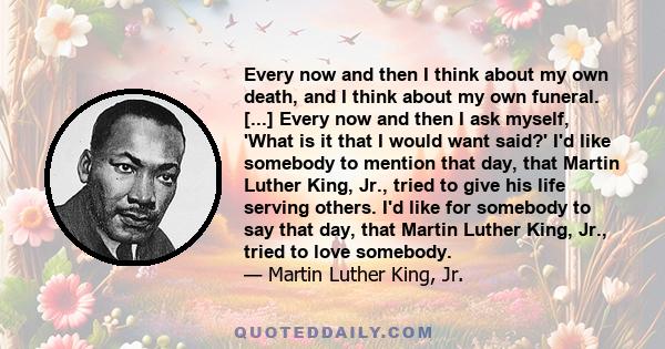 Every now and then I think about my own death, and I think about my own funeral. [...] Every now and then I ask myself, 'What is it that I would want said?' I'd like somebody to mention that day, that Martin Luther