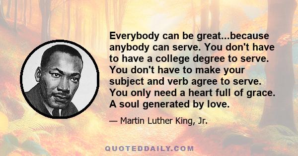 Everybody can be great...because anybody can serve. You don't have to have a college degree to serve. You don't have to make your subject and verb agree to serve. You only need a heart full of grace. A soul generated by 