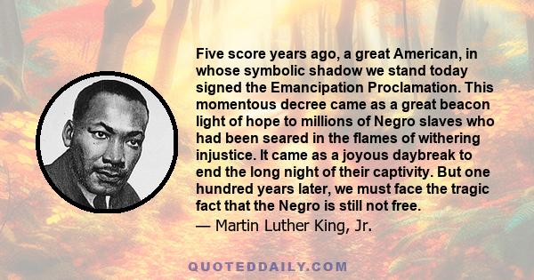 Five score years ago, a great American, in whose symbolic shadow we stand today signed the Emancipation Proclamation. This momentous decree came as a great beacon light of hope to millions of Negro slaves who had been