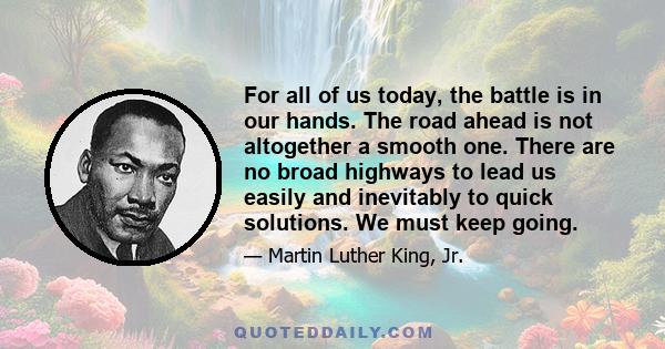 For all of us today, the battle is in our hands. The road ahead is not altogether a smooth one. There are no broad highways to lead us easily and inevitably to quick solutions. We must keep going.