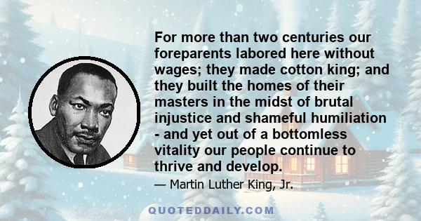 For more than two centuries our foreparents labored here without wages; they made cotton king; and they built the homes of their masters in the midst of brutal injustice and shameful humiliation - and yet out of a