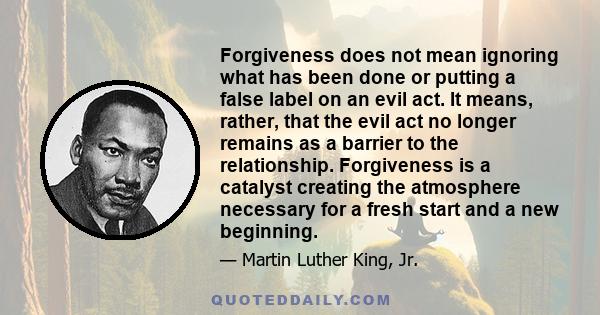 Forgiveness does not mean ignoring what has been done or putting a false label on an evil act. It means, rather, that the evil act no longer remains as a barrier to the relationship. Forgiveness is a catalyst creating