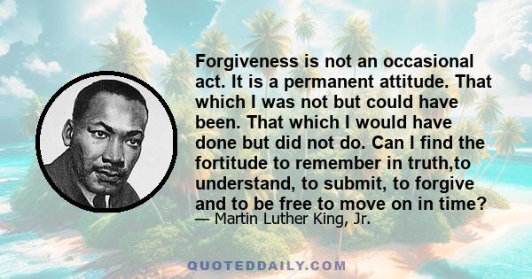 Forgiveness is not an occasional act. It is a permanent attitude. That which I was not but could have been. That which I would have done but did not do. Can I find the fortitude to remember in truth,to understand, to