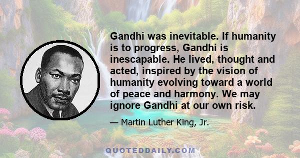 Gandhi was inevitable. If humanity is to progress, Gandhi is inescapable. He lived, thought and acted, inspired by the vision of humanity evolving toward a world of peace and harmony. We may ignore Gandhi at our own