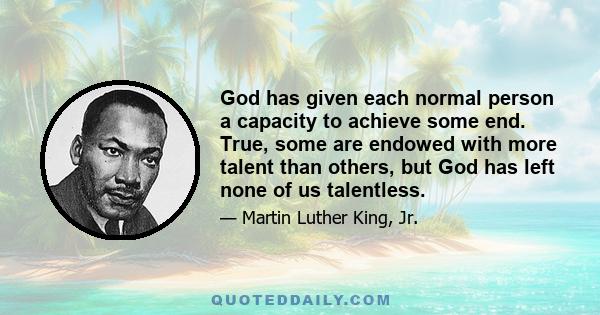 God has given each normal person a capacity to achieve some end. True, some are endowed with more talent than others, but God has left none of us talentless.