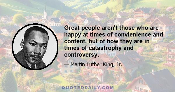 Great people aren't those who are happy at times of convienience and content, but of how they are in times of catastrophy and controversy.