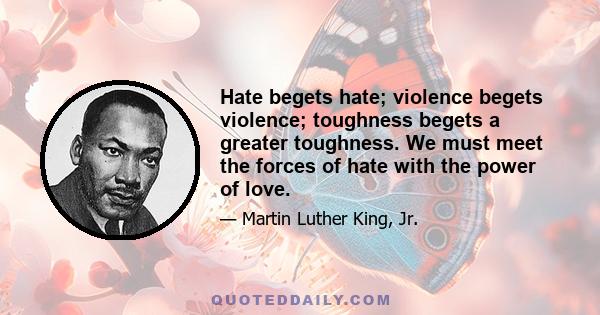 Hate begets hate; violence begets violence; toughness begets a greater toughness. We must meet the forces of hate with the power of love.