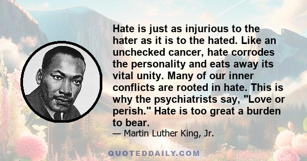 Hate is just as injurious to the hater as it is to the hated. Like an unchecked cancer, hate corrodes the personality and eats away its vital unity. Many of our inner conflicts are rooted in hate. This is why the