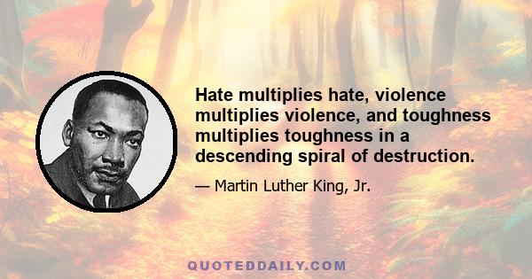 Hate multiplies hate, violence multiplies violence, and toughness multiplies toughness in a descending spiral of destruction.