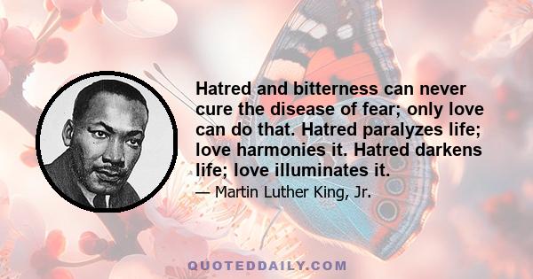 Hatred and bitterness can never cure the disease of fear; only love can do that. Hatred paralyzes life; love harmonies it. Hatred darkens life; love illuminates it.