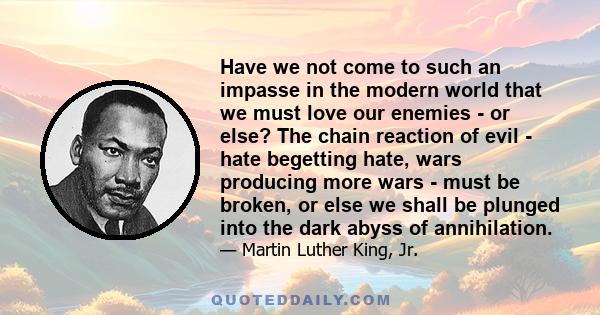 Have we not come to such an impasse in the modern world that we must love our enemies - or else? The chain reaction of evil - hate begetting hate, wars producing more wars - must be broken, or else we shall be plunged