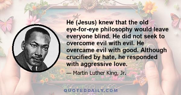 He (Jesus) knew that the old eye-for-eye philosophy would leave everyone blind. He did not seek to overcome evil with evil. He overcame evil with good. Although crucified by hate, he responded with aggressive love.