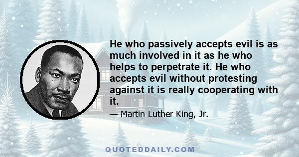 He who passively accepts evil is as much involved in it as he who helps to perpetrate it. He who accepts evil without protesting against it is really cooperating with it.