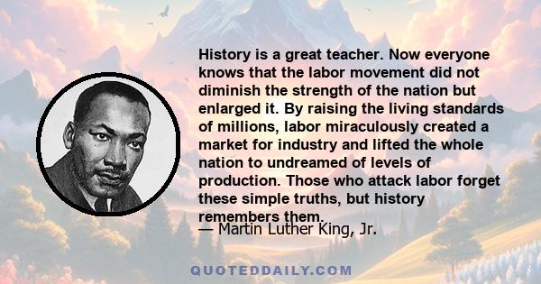 History is a great teacher. Now everyone knows that the labor movement did not diminish the strength of the nation but enlarged it. By raising the living standards of millions, labor miraculously created a market for