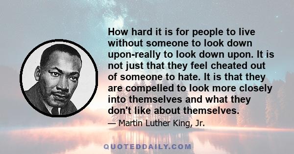 How hard it is for people to live without someone to look down upon-really to look down upon. It is not just that they feel cheated out of someone to hate. It is that they are compelled to look more closely into