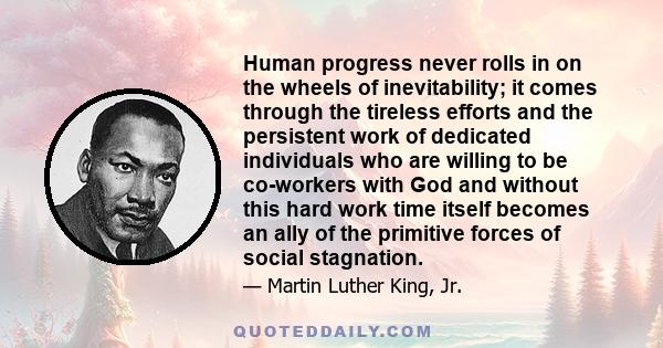 Human progress never rolls in on the wheels of inevitability; it comes through the tireless efforts and the persistent work of dedicated individuals who are willing to be co-workers with God and without this hard work