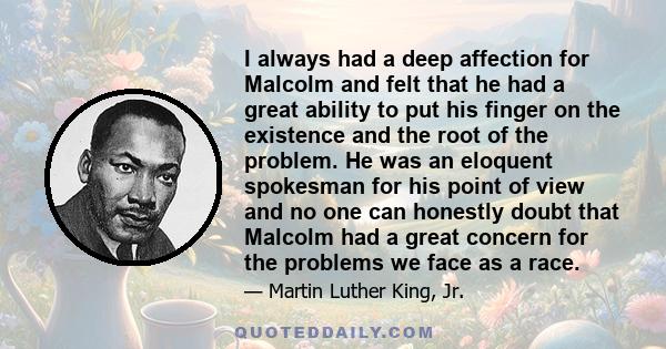 I always had a deep affection for Malcolm and felt that he had a great ability to put his finger on the existence and the root of the problem. He was an eloquent spokesman for his point of view and no one can honestly