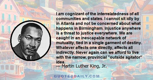 I am cognizant of the interrelatedness of all communities and states. I cannot sit idly by in Atlanta and not be concerned about what happens in Birmingham. Injustice anywhere is a threat to justice everywhere. We are