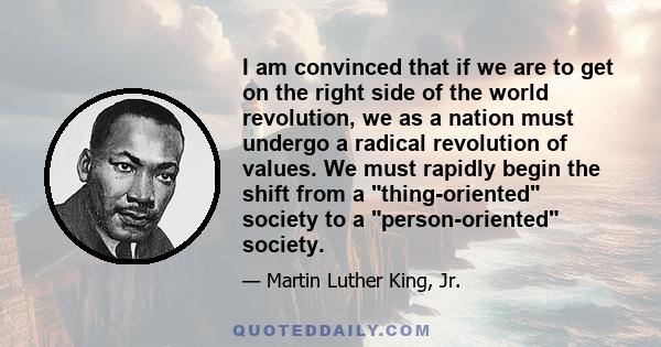 I am convinced that if we are to get on the right side of the world revolution, we as a nation must undergo a radical revolution of values. We must rapidly begin the shift from a thing-oriented society to a