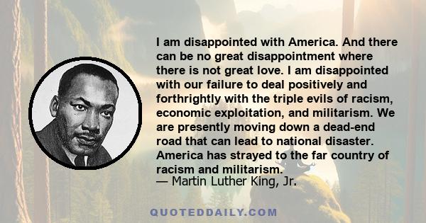 I am disappointed with America. And there can be no great disappointment where there is not great love. I am disappointed with our failure to deal positively and forthrightly with the triple evils of racism, economic