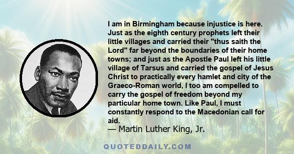 I am in Birmingham because injustice is here. Just as the eighth century prophets left their little villages and carried their thus saith the Lord far beyond the boundaries of their home towns; and just as the Apostle