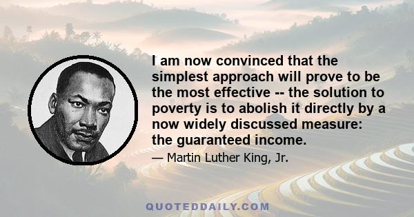 I am now convinced that the simplest approach will prove to be the most effective -- the solution to poverty is to abolish it directly by a now widely discussed measure: the guaranteed income.