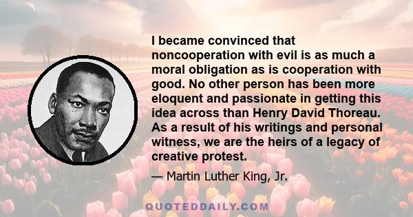 I became convinced that noncooperation with evil is as much a moral obligation as is cooperation with good. No other person has been more eloquent and passionate in getting this idea across than Henry David Thoreau. As