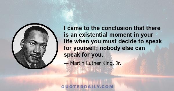 I came to the conclusion that there is an existential moment in your life when you must decide to speak for yourself; nobody else can speak for you.