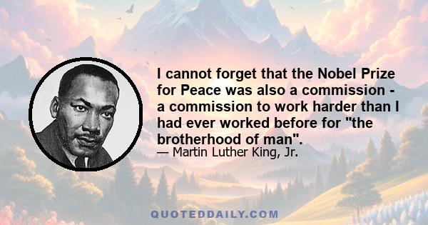 I cannot forget that the Nobel Prize for Peace was also a commission - a commission to work harder than I had ever worked before for the brotherhood of man.