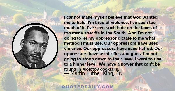 I cannot make myself believe that God wanted me to hate. I'm tired of violence, I've seen too much of it. I've seen such hate on the faces of too many sheriffs in the South. And I'm not going to let my oppressor dictate 