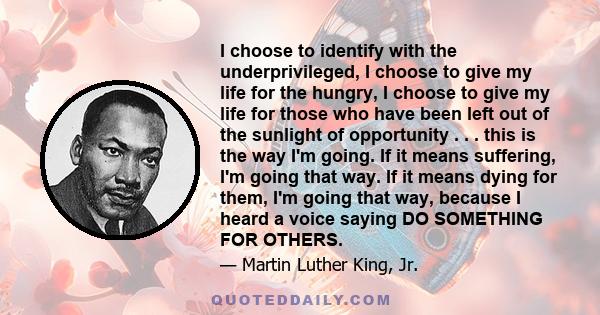 I choose to identify with the underprivileged, I choose to give my life for the hungry, I choose to give my life for those who have been left out of the sunlight of opportunity . . . this is the way I'm going. If it