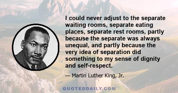 I could never adjust to the separate waiting rooms, separate eating places, separate rest rooms, partly because the separate was always unequal, and partly because the very idea of separation did something to my sense