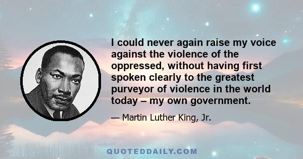 I could never again raise my voice against the violence of the oppressed, without having first spoken clearly to the greatest purveyor of violence in the world today – my own government.