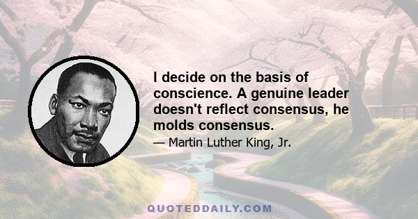 I decide on the basis of conscience. A genuine leader doesn't reflect consensus, he molds consensus.